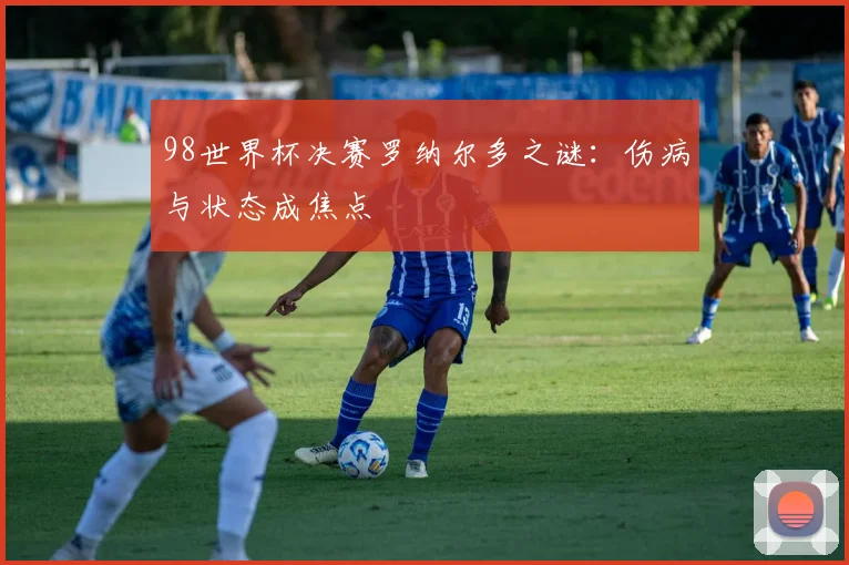 98世界杯决赛罗纳尔多之谜:伤病与状态成焦点
