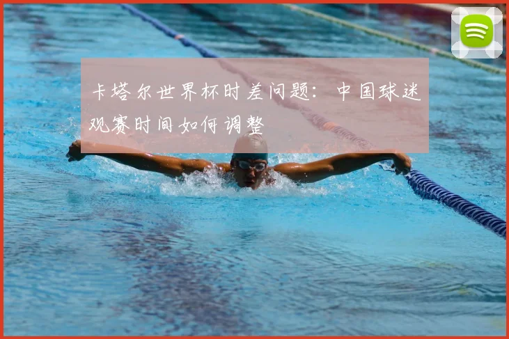 卡塔尔世界杯时差问题:中国球迷观赛时间如何调整