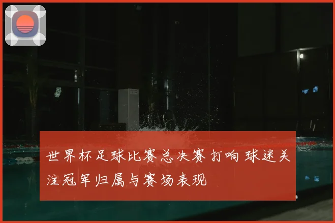 世界杯足球比赛总决赛打响 球迷关注冠军归属与赛场表现