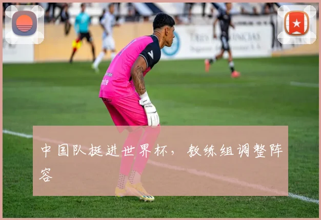 中国队挺进世界杯,教练组调整阵容