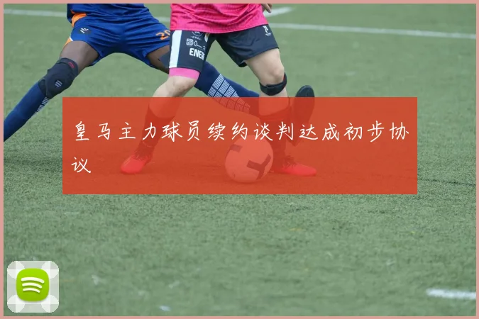 皇马主力球员续约谈判达成初步协议
