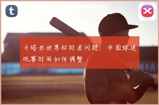 卡塔尔世界杯时差问题:中国球迷观赛时间如何调整