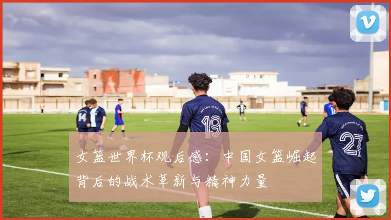女篮世界杯观后感:中国女篮崛起背后的战术革新与精神力量